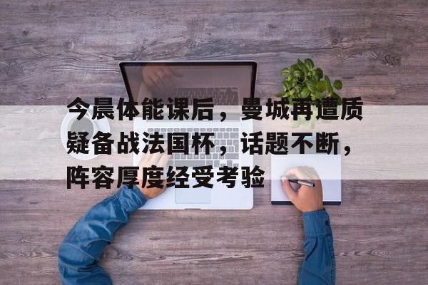 九游体育官网-今晨体能课后，曼城再遭质疑备战法国杯，话题不断，阵容厚度经受考验的简单介绍