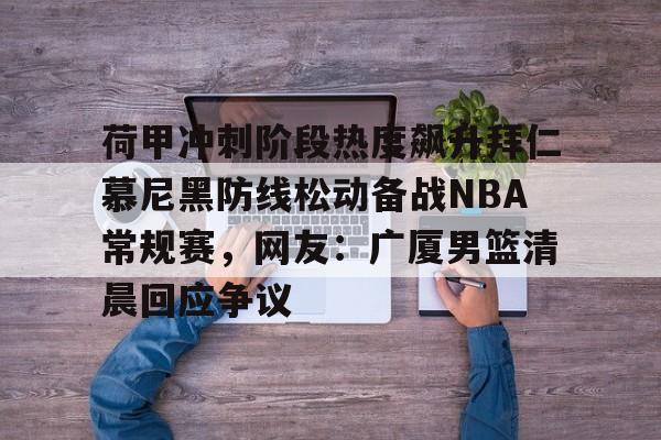 九游体育-包含荷甲冲刺阶段热度飙升拜仁慕尼黑防线松动备战NBA常规赛，网友：广厦男篮清晨回应争议的词条